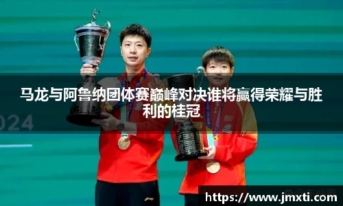 马龙与阿鲁纳团体赛巅峰对决谁将赢得荣耀与胜利的桂冠